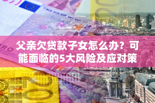济南父亲欠贷款子女怎么办？可能面临的5大风险及应对策略