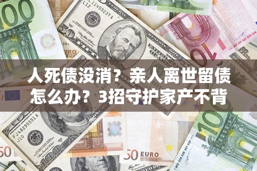 济南人死债没消？亲人离世留债怎么办？3招守护家产不背锅