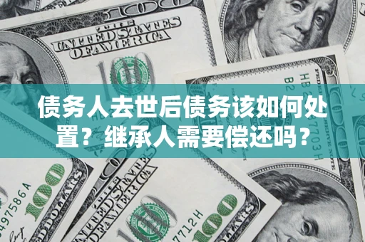 济南债务人去世后债务该如何处置？继承人需要偿还吗？