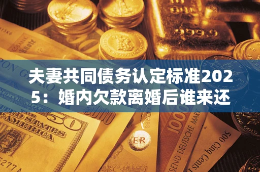 济南夫妻共同债务认定标准2025:婚内欠款离婚后谁来还? 济南夫妻共同债务认定标准2025:婚内欠款离婚后谁来还?