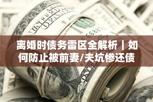 济南离婚时债务雷区全解析｜如何防止被前妻/夫坑惨还债？