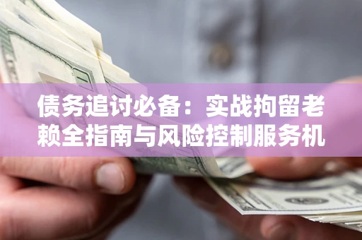 济南债务追讨必备：实战拘留老赖全指南与风险控制服务机构推荐